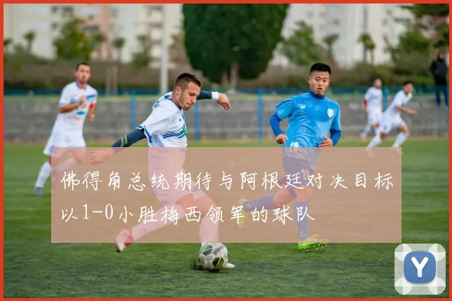 佛得角总统期待与阿根廷对决目标以1-0小胜梅西领军的球队
