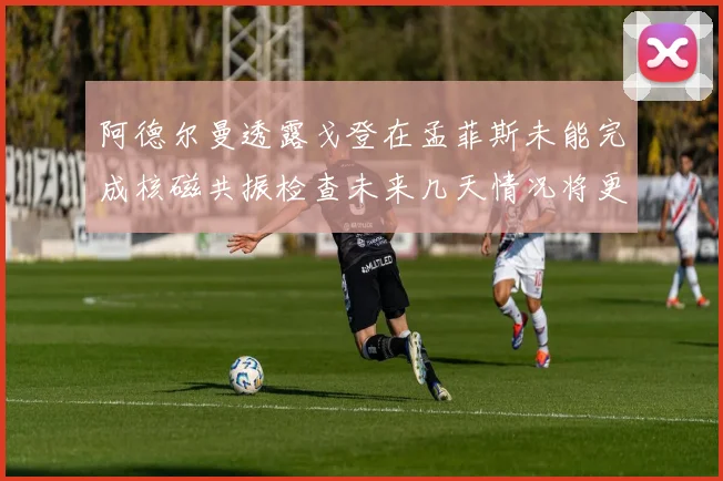 阿德尔曼透露戈登在孟菲斯未能完成核磁共振检查未来几天情况将更清晰