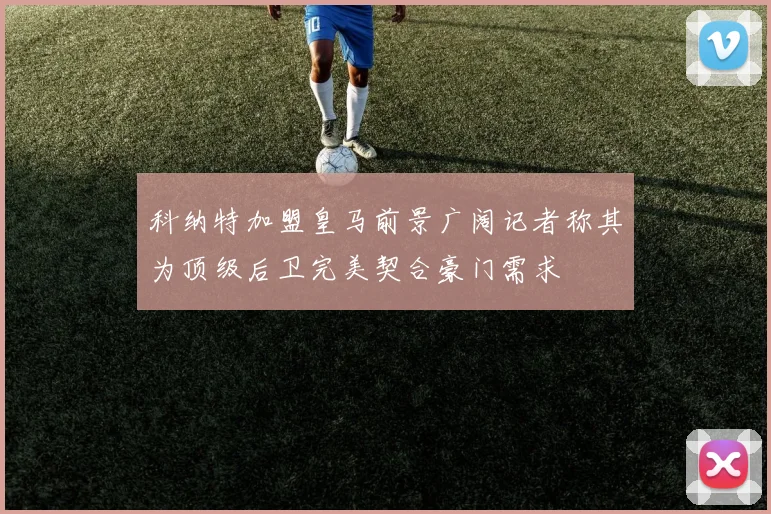 科纳特加盟皇马前景广阔记者称其为顶级后卫完美契合豪门需求