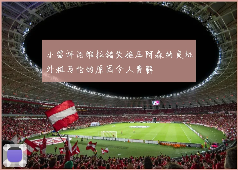 小雷评论维拉错失施压阿森纳良机外租马伦的原因令人费解
