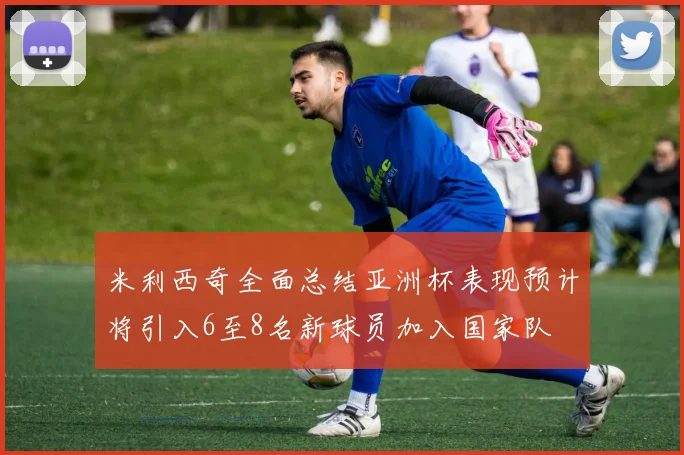 米利西奇全面总结亚洲杯表现预计将引入6至8名新球员加入国家队