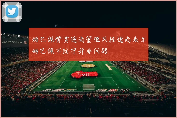 姆巴佩赞赏德尚管理风格德尚表示姆巴佩不防守并非问题