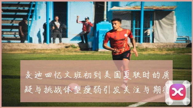 麦迪回忆文班初到美国夏联时的质疑与挑战体型瘦弱引发关注与期待