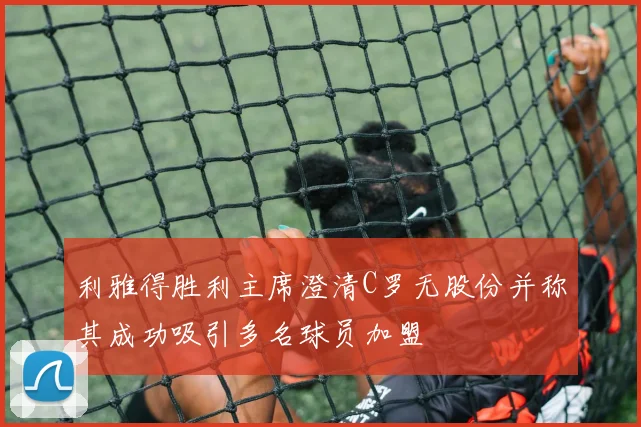 利雅得胜利主席澄清C罗无股份并称其成功吸引多名球员加盟