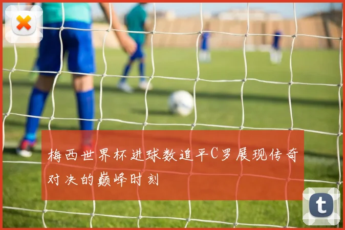 梅西世界杯进球数追平C罗展现传奇对决的巅峰时刻