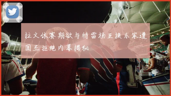 拉文休赛期欲与特雷杨互换东家遭国王拒绝内幕揭秘