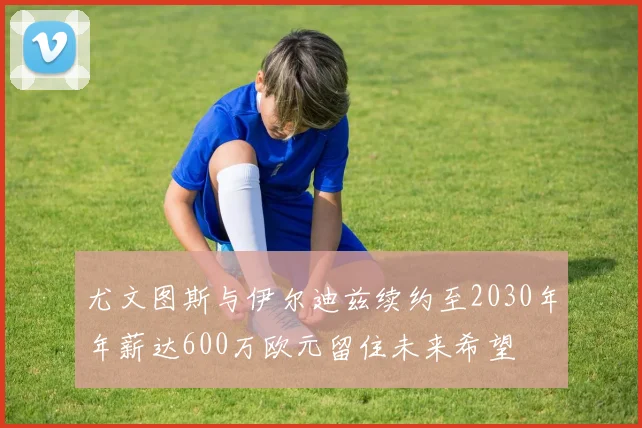 尤文图斯与伊尔迪兹续约至2030年年薪达600万欧元留住未来希望