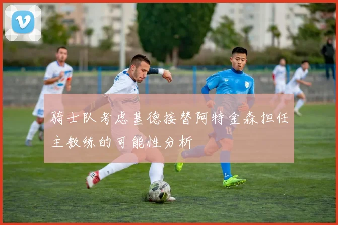 骑士队考虑基德接替阿特金森担任主教练的可能性分析