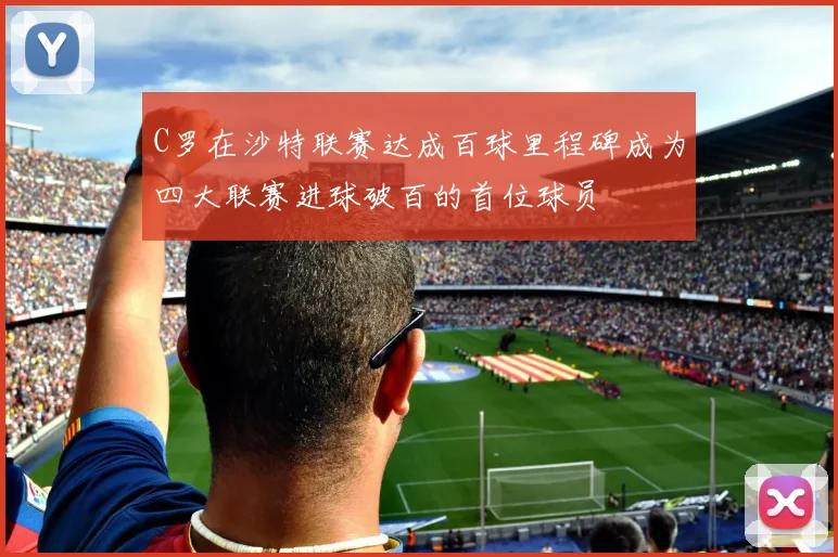 C罗在沙特联赛达成百球里程碑成为四大联赛进球破百的首位球员