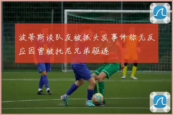波蒂斯谈队友被抓头发事件称无反应因曾被托尼兄弟驱逐