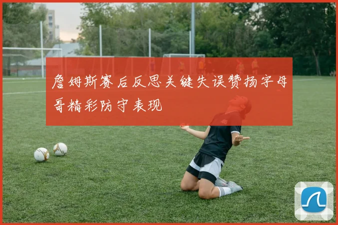 詹姆斯赛后反思关键失误赞扬字母哥精彩防守表现