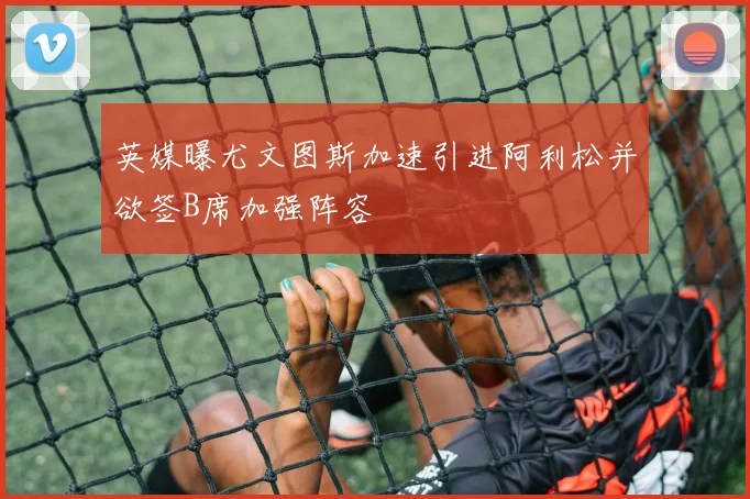 英媒曝尤文图斯加速引进阿利松并欲签B席加强阵容