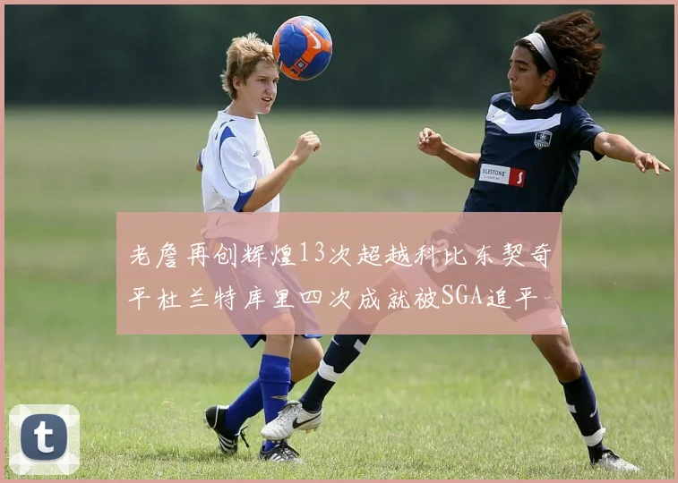 老詹再创辉煌13次超越科比东契奇平杜兰特库里四次成就被SGA追平