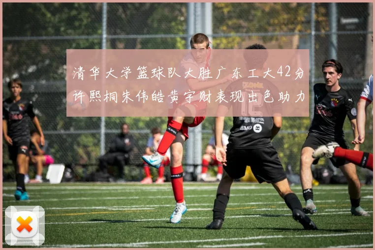 清华大学篮球队大胜广东工大42分许熙桐朱伟皓黄宇财表现出色助力胜利